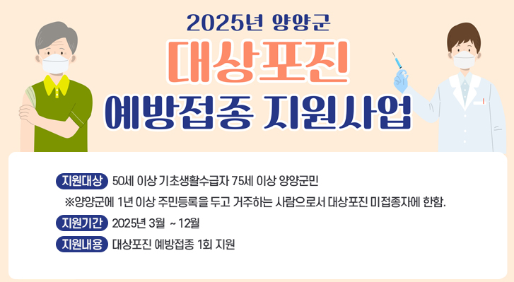 2025년 양양군 대상포진 예방접종 지원사업
지원대상    50세 이상 기초생활수급자 75세 이상 양양군민
 ※양양군에 1년 이상 주민등록을 두고 거주하는 사람으로서 대상포진 미접종자에 한함.
지원기간    2025년 3월  ~ 12월
지원내용    대상포진 예방접종 1회 지원