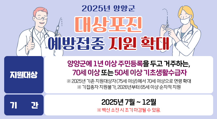 양양군에 1년 이상 주민등록을 두고 거주하는, 70세 이상 또는 50세 이상 기초생활수급자
※ 2025년 기존 지원대상자(75세 이상)에서 70세 이상으로 연령 확대
※ 기접종자 지원불가, 2026년부터 65세 이상 순차적 지원

기간 2025년 7월 ~ 12월
※ 백신 소진 시 조기 마감될 수 있음.
