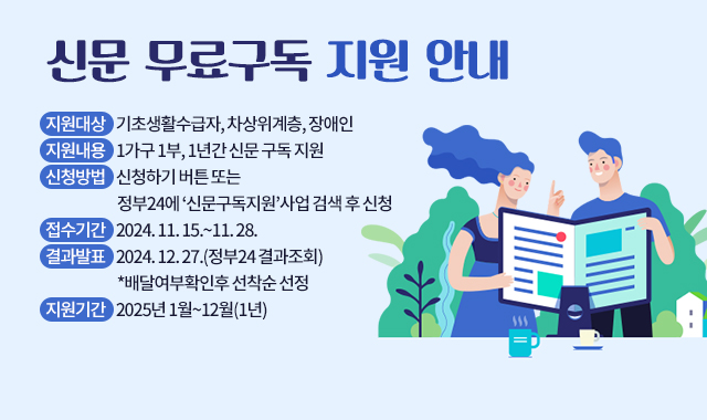 신문 무료구독 지원 안내
지원대상    기초생활수급자, 차상위계층, 장애인
지원내용    1가구 1부, 1년간 신문 구독 지원
신청방법    신청하기 버튼 또는 정부24에 ‘신문구독지원’사업 검색 후 신청
접수기간    2024. 11. 15.~11. 28.
결과발표    2024. 12. 27.(정부24 결과조회)*배달여부확인후 선착순 선정
지원기간    2025년 1월~12월(1년)  