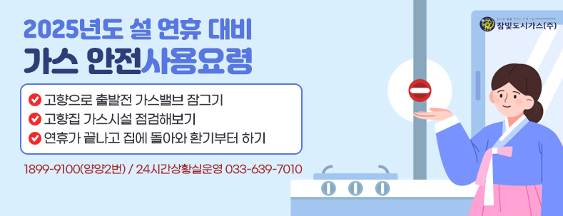 2025년도 설 연휴 대비 가스 안전사용요령
고향으로 출발전 가스밸브 잠그기
고향집 가스시설 점검해보기
연휴가 끝나고 집에 돌아와 환기부터 하기 

1899-9100(양양2번)
24시간상황실운영 033-639-7010
