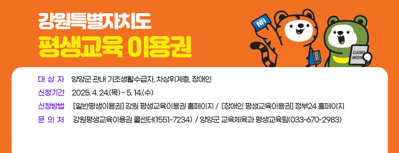 강원특별자치도  평생교육 이용권
대  상  자     양양군 관내 기초생활수급자, 차상위계층, 장애인
신청기간     2025. 4. 24.(목) ~ 5. 14.(수) 
신청방법      [일반평생이용권] 강원 평생교육이용권 홈페이지 /  [장애인 평생교육이용권] 정부24 홈페이지 
문  의  처      강원평생교육이용권 콜센터(1551-7234)  / 양양군 교육체육과 평생교육팀(033-670-2983)