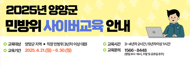 2025년 양양군 민방위 사이버교육 안내
교육대상:양양군 지역/직장 민방위 3년차 이상 대원
교육기간:2025.4.21.(월)~6.30.(월)
교육시간:3~4년차 2시간/5년차이상 1시간
교육문의:1566-8448(평일9시~18시, 주말 및 공휴일 휴무)