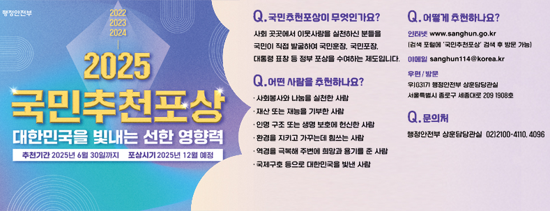 2025국민추천포상
대한민국을 빛내는 선한 영행력
추천기간 : 2025년 6월 30일까지
포상시기 : 2025년 12월 예정
국민추천포상이 무엇인가요?
사회곳곳에서 이웃사랑을 실천하신 분들을 국민이 직접 발굴하여 국민훈장, 국민포장, 대통령 표창 등 정보 포상을 수여하는 제도입니다.
어떤사람을 추천하나요?
사회복사와 나눔을 실천한 사람
재산 또는 재능을 기부한 사람
인명 구조 또는 생명보호에 헌신한 사람
환경을 지키고 가꾸는데 힘쓰는 사람
역경을 극복해 주변에 희망과 용기를 준 사람
국제구호 등으로 대한민국을 빛낸 사람
어떻게 추천하나요?
인터넷 www.sanghun.go.kr
(검색포털에 '국민추천포상'검색 후 방문 가능)
이메일 sanghun@korea.kr
우편/방문
우)03171 행정안전부 상훈담당관실
서울특별시 종로구 세종대로 209 1908호
문의처
행정안전부 상훈담당관실 02)-2100-4110,4096