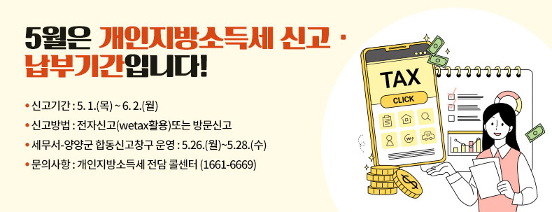 5월은 개인지방소득세 신고· 납부기간입니다!
● 신고기간 : 5. 1.(목) ~ 6. 2.(월)
● 신고방법 : 전자신고(wetax활용)또는 방문신고
● 세무서-양양군 합동신고창구 운영 : 5.26.(월)~5.28.(수)
● 문의사항 : 개인지방소득세 전담 콜센터 (1661-6669)