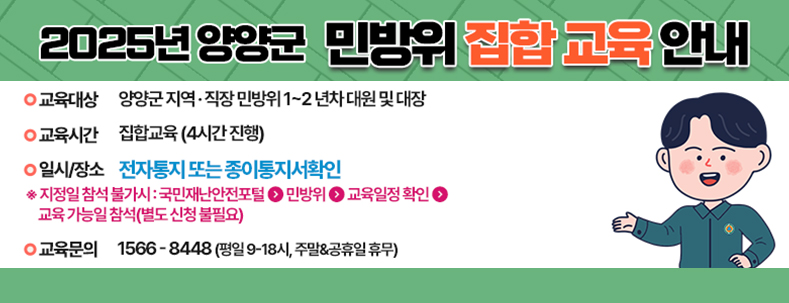 2025년 양양군 민방위 집합 교육 안내
- 교육대상 : 양양군 지역 · 직장 민방위 1~2년차 대원 및 대장
- 교육시간 : 집합교육(4시간진행)
- 일시/장소 : 전자통지 또는 종이통지서 확인
※지정일 참석 불가시 : 국민재난안전포털 > 민방위 > 교육일정 확인 > 교육 가능일참석(별도 신청 불필요)
- 교육문의 : 1566-8448(평일 9- 18시, 주말&공휴일 휴무)