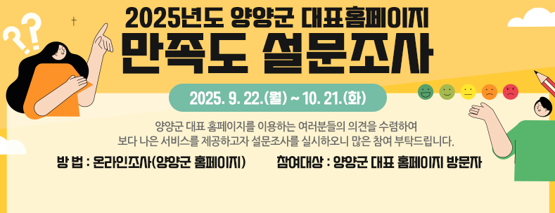 양양군 대표 홈페이지를 이용하는 여러분들의 의견을 수렴하여 보다 나은 서비스를 제공하고자 설문조사를 실시하오니 많은 참여 부탁드립니다.
2025년도 양양군 대표홈페이지 만족도 설문조사」
• 기 간 : 2025. 9. 22.(월) ~ 10. 21.(화)
• 방 법 : 온라인조사(양양군 홈페이지)
• 참여대상 : 양양군 대표 홈페이지 방문자