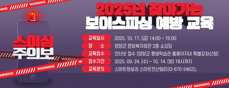 『2025년 찾아가는 보이스피싱 예방 교육
● 교육일시 : 2025. 10. 17. (금) 14:00 ~ 15:00
● 장 소 : 양양군 문화복지회관 2층 소강당
● 교육접수 : 인터넷 접수 (양양군 평생학습관 홈페이지내 특별강좌신청)
● 접수기간 : 2025. 09. 24. (수) ~ 10. 14. (화) 18시까지
● 교육문의 : 스마트정보과 스마트전산팀(033-670-2462)』