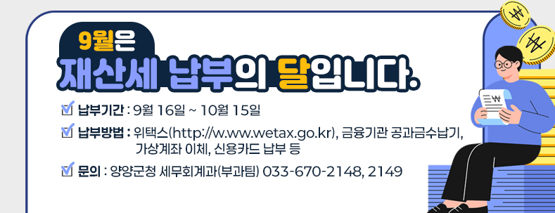 ★ 납부방법 : 위택스(http://w.ww.wetax.go.kr), 금융기관 공과금수납기, 가상계좌 이체, 신용카드 납부 등
★ 납부기간 : 9. 16. ~ 10. 15.
★ 문의 : 양양군청 세무회계과(부과팀) ☎033-670-2148, 2149