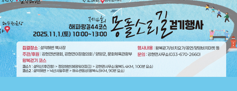 제4회 해파랑길44코스 몽돌소리길 걷기행사
일시 : 2025.11.1.(토) 10:00~13:00
집결장소 : 설악해변 백사장
행사내용 : 왕복걷기/비치요가/공연/양양비치마켓 등
주관/후원 : 강현면번영회, 강현면이장협의회 / 양양군, 문화체육관광부
문의 : 강현면사무소(033-670-2660)
왕복걷기 코스
코스1 : 설악산(후진항) > 정암해변(헤밍워이파크) > 강현면사무소(왕복5.4km, 100분 요소)
코스2 : 설악해변 > 낙산사일주문 > 해수관음상(왕복4.8km, 90분 요소)