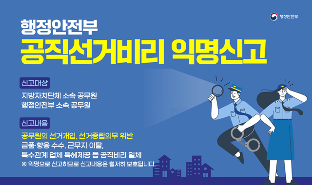 행정안전부 공직선거비리 익명신고
신고대상
지방자치단체 소속 공무원
행정안전부 소속 공무원
신고내용
공무원의 선거개입, 선거중립의무 위반
금품·향응 수수, 근무지 이탈,
특수관계 업체 특혜제공 등 공직비리 일체
※ 익명으로 신고하므로 신고내용은 철저히 보호됩니다.